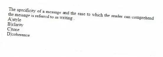 The specificity of a message and the ease to which the reader can comprehend the message is referred to as writing .
A)style
B)clarity
C)tone
D)coherence
