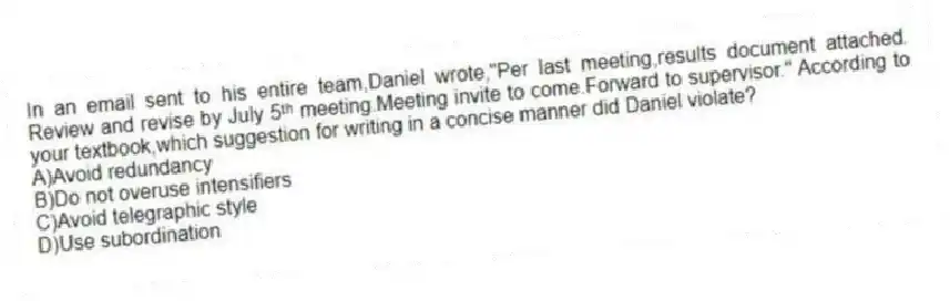 In an email sent to his entire team,Daniel wrote,"Per last meeting,results document attached. Review and revise by July 5ᵗʰ meeting.Meeting invite to come.Forward to supervisor." According to your textbook,which suggestion for writing in a concise manner did Daniel violate?
A)Avoid redundancy
B)Do not overuse intensifiers
C)Avoid telegraphic style
D)Use subordination