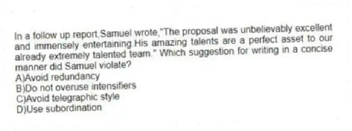 In a follow up report,Samuel wrote,"The proposal was unbelievably excellent and immensely entertaining.His amazing talents are a perfect asset to our already extremely talented team." Which suggestion for writing in a concise manner did Samuel violate?
A)Avoid redundancy
B)Do not overuse intensifiers
C)Avoid telegraphic style
D)Use subordination
