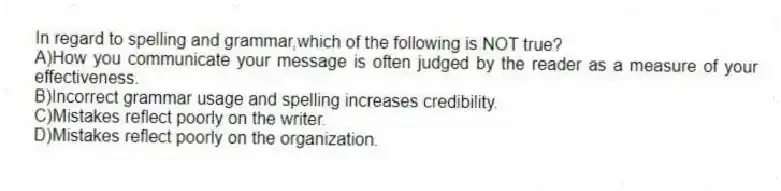 In regard to spelling and grammar,which of the following is NOT true?
A)How you communicate your message is often judged by the reader as a measure of your effectiveness.
B)Incorrect grammar usage and spelling increases credibility.
C)Mistakes reflect poorly on the writer.
D)Mistakes reflect poorly on the organization.
