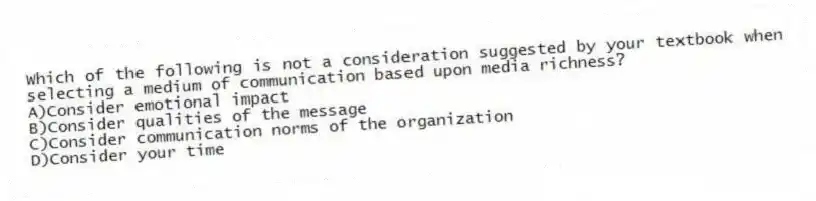 Which of the following is not a consideration suggested by your textbook when selecting a medium of communication based upon media richness?
A)Consider emotional impact
B)Consider qualities of the message
C)Consider communication norms of the organization
D)Consider your time