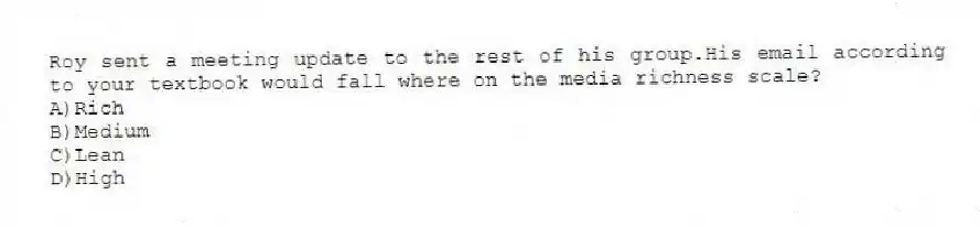 Roy sent a meeting update to the rest of his group.His email according to your textbook would fall where on the media richness scale?
A)Rich
B)Medium
C)Lean
D)High