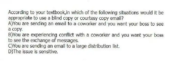 According to your textbook,in which of the following situations would it be appropriate to use a blind copy or courtesy copy email?
A)You are sending an email to a coworker and you want your boss to see a copy.
B)You are experiencing conflict with a coworker and you want your boss to see the exchange of messages.
C)You are sending an email to a large distribution list.
D)The issue is sensitive.