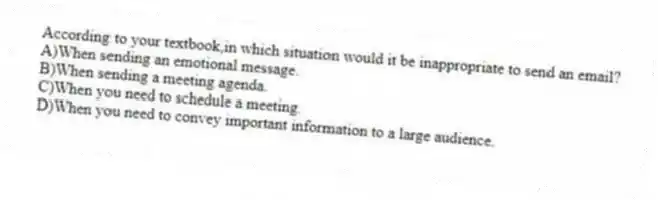 According to your textbook,in which situation would it be inappropriate to send an email?
A)When sending an emotional message.
B)When sending a meeting agenda.
C)When you need to schedule a meeting.
D)When you need to convey important information to a large audience.