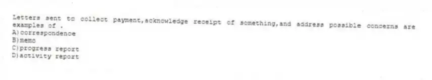 Letters sent to collect payment,acknowledge receipt of something,and address possible concerns are examples of .
A)correspondence
B)memo
C)progress report
D)activity report