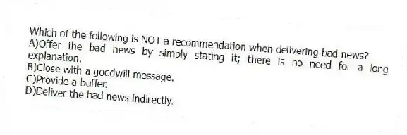 Which of the following is NOT a recommendation when delivering bad news?
A)Offer the bad news by simply stating it; there is no need for a long explanation.
B)Close with a goodwill message.
C)Provide a buffer.
D)Deliver the bad news indirectly.