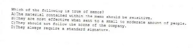 Which of the following is true of memos?
A)The material contained within the memo should be sensitive.
B)They are most effective when sent to a small to moderate amount of people.
C)They should not follow the norms of the company.
D)They always require a standard signature.