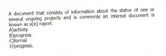 A document that consists of information about the status of one or several ongoing projects and is commonly an internal document is known as a(n) report.
A)activity
B)progress
C)formal
D)progress.