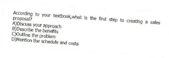 According to your textbook,what is the first step to creating a sales proposal?
A)Discuss your approach
B)Describe the benefits
C)Outline the problem
D)Mention the schedule and costs