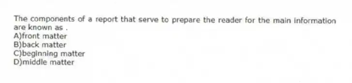 The components of a report that serve to prepare the reader for the main information are known as .
A)front matter
B)back matter
C)beginning matter
D)middle matter