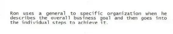 Ron uses a general to specific organization when he describes the overall business goal and then goes into the individual steps to achieve it.