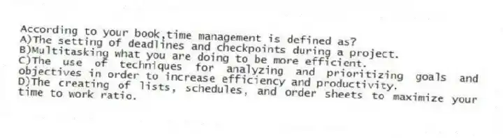 According to your book,time management is defined as?
A)The setting of deadlines and checkpoints during a project.
B)Multitasking what you are doing to be more efficient.
C)The use of techniques for analyzing and prioritizing goals and objectives in order to increase efficiency and productivity.
D)The creating of lists, schedules, and order sheets to maximize your time to work ratio.