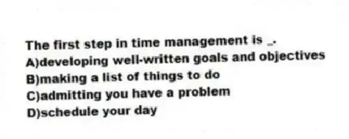The first step in time management is _.
A)developing well-written goals and objectives
B)making a list of things to do
C)admitting you have a problem
D)schedule your day