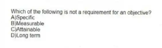 Which of the following is not a requirement for an objective?
A)Specific
B)Measurable
C)Attainable
D)Long term