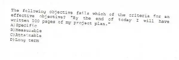 The following objective fails which of the criteria for an effective objective? "By the end of today I will have written 500 pages of my project plan."
A)Specific
B)Measurable
C)Attainable
D)Long term