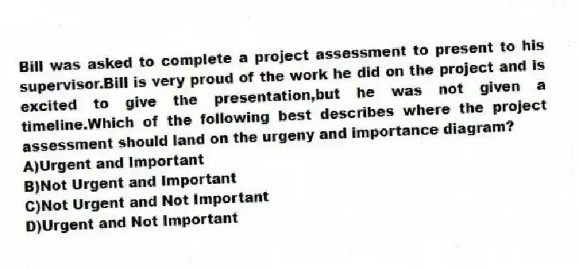 Bill was asked to complete a project assessment to present to his supervisor.Bill is very proud of the work he did on the project and is excited to give the presentation,but he was not given a timeline.Which of the following best describes where the project assessment should land on the urgeny and importance diagram?
A)Urgent and Important
B)Not Urgent and Important
C)Not Urgent and Not Important
D)Urgent and Not Important