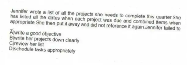 Jennifer wrote a list of all the projects she needs to complete this quarter.She has listed all the dates when each project was due and combined items when appropriate.She then put it away and did not reference it again.Jennifer failed to _.
A)write a good objective
B)write her projects down clearly
C)review her list
D)schedule tasks appropriately