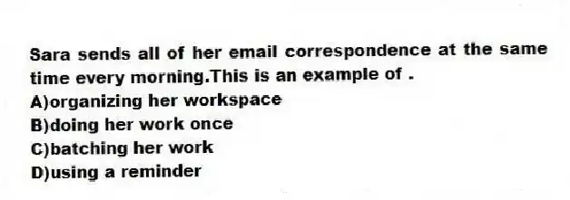 Sara sends all of her email correspondence at the same time every morning.This is an example of .
A)organizing her workspace
B)doing her work once
C)batching her work
D)using a reminder
