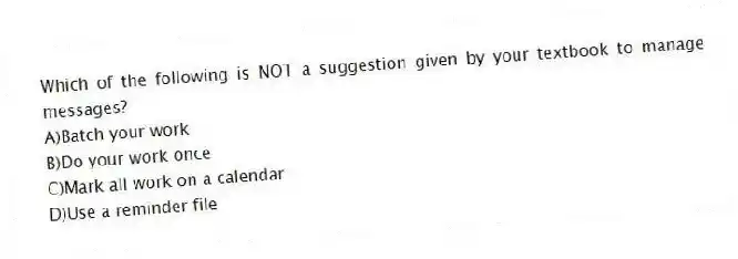 Which of the following is NOT a suggestion given by your textbook to manage messages?
A)Batch your work
B)Do your work once
C)Mark all work on a calendar
D)Use a reminder file