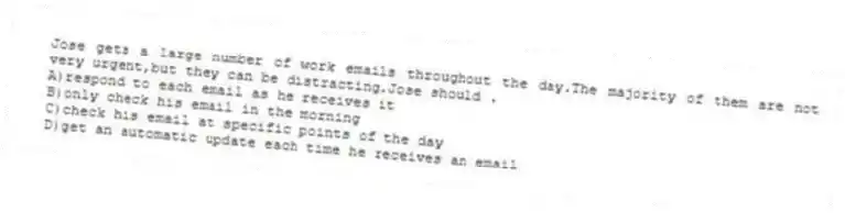 Jose gets a large number of work emails throughout the day.The majority of them are not very urgent,but they can be distracting.Jose should .
A)respond to each email as he receives it
B)only check his email in the morning
C)check his email at specific points of the day
D)get an automatic update each time he receives an email