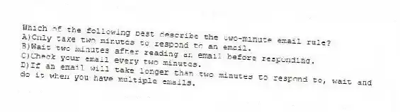Which of the following best describe the two-minute email rule?
A)Only take two minutes to respond to an email.
B)Wait two minutes after reading an email before responding.
C)Check your email every two minutes.
D)If an email will take longer than two minutes to respond to, wait and do it when you have multiple emails.