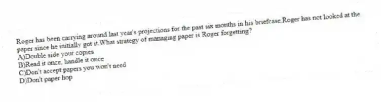 Roger has been carrying around last year's projections for the past six months in his briefcase.Roger has not looked at the paper since he initially got it.What strategy of managing paper is Roger forgetting?
A)Double side your copies
B)Read it once, handle it once
C)Don't accept papers you won't need
D)Don't paper hop