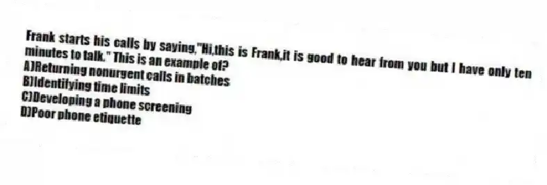 Frank starts his calls by saying,"Hi,this is Frank,it is good to hear from you but I have only ten minutes to talk." This is an example of?
A)Returning nonurgent calls in batches
B)Identifying time limits
C)Developing a phone screening
D)Poor phone etiquette