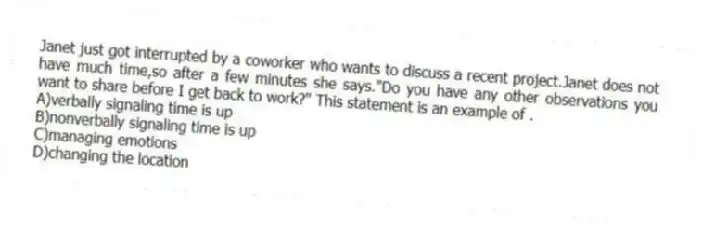 Janet just got interrupted by a coworker who wants to discuss a recent project.Janet does not have much time,so after a few minutes she says."Do you have any other observations you want to share before I get back to work?" This statement is an example of .
A)verbally signaling time is up
B)nonverbally signaling time is up
C)managing emotions
D)changing the location