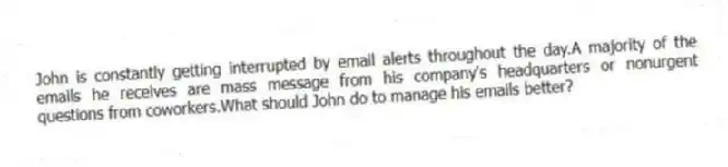 John is constantly getting interrupted by email alerts throughout the day.A majority of the emails he receives are mass message from his company's headquarters or nonurgent questions from coworkers.What should John do to manage his emails better?