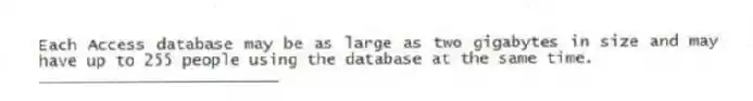 Each Access database may be as large as two gigabytes in size and may have up to 255 people using the database at the same time.
_________________________