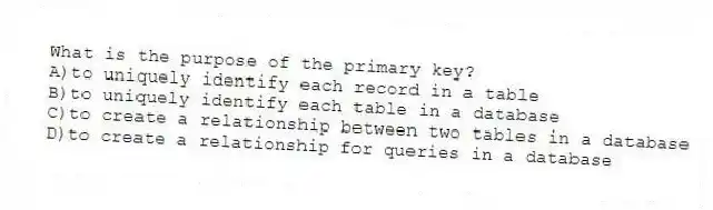 What is the purpose of the primary key?
A)to uniquely identify each record in a table
B)to uniquely identify each table in a database
C)to create a relationship between two tables in a database
D)to create a relationship for queries in a database