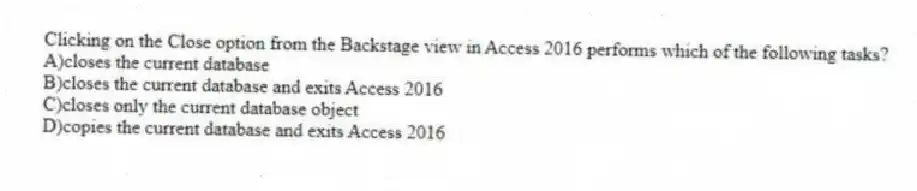 Clicking on the Close option from the Backstage view in Access 2016 performs which of the following tasks?
A)closes the current database
B)closes the current database and exits Access 2016
C)closes only the current database object
D)copies the current database and exits Access 2016