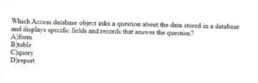 Which Access database object asks a question about the data stored in a database and displays specific fields and records that answer the question?
A)form
B)table
C)query
D)report