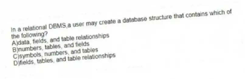 In a relational DBMS,a user may create a database structure that contains which of the following?
A)data, fields, and table relationships
B)numbers, tables, and fields
C)symbols, numbers, and tables
D)fields, tables, and table relationships