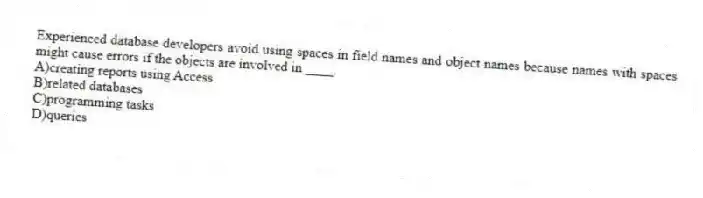 Experienced database developers avoid using spaces in field names and object names because names with spaces might cause errors if the objects are involved in ____.
A)creating reports using Access
B)related databases
C)programming tasks
D)queries