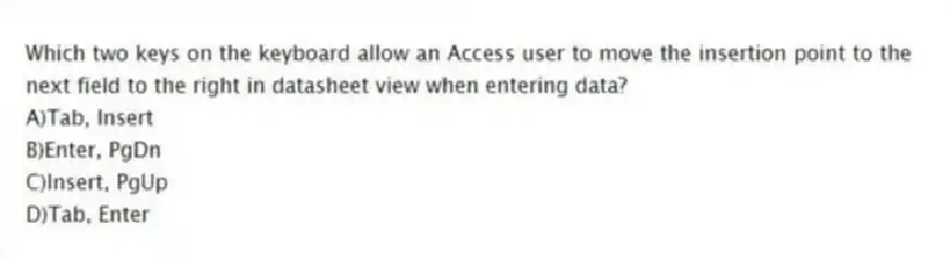 Which two keys on the keyboard allow an Access user to move the insertion point to the next field to the right in datasheet view when entering data?
A)Tab, Insert
B)Enter, PgDn
C)Insert, PgUp
D)Tab, Enter