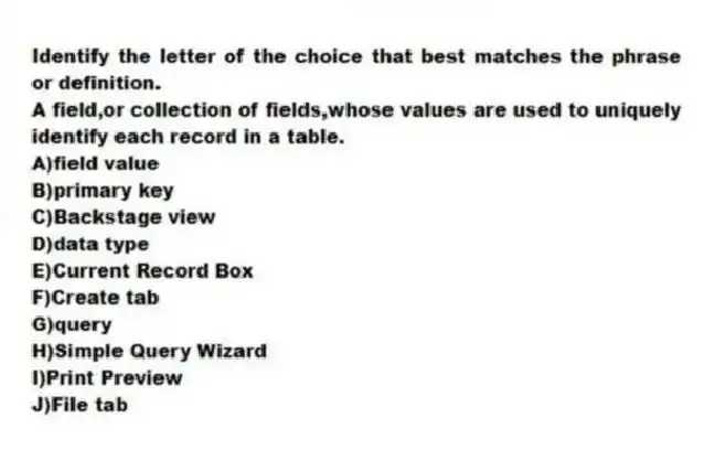 Identify the letter of the choice that best matches the phrase or definition.
-A field,or collection of fields,whose values are used to uniquely identify each record in a table.
A)field value
B)primary key
C)Backstage view
D)data type
E)Current Record Box
F)Create tab
G)query
H)Simple Query Wizard
I)Print Preview
J)File tab