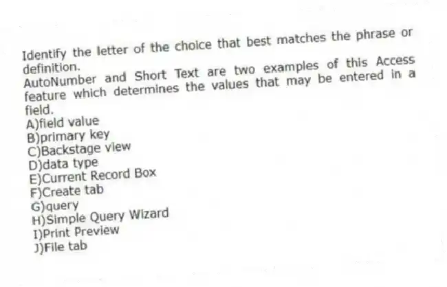 Identify the letter of the choice that best matches the phrase or definition.
-AutoNumber and Short Text are two examples of this Access feature which determines the values that may be entered in a field.
A)field value
B)primary key
C)Backstage view
D)data type
E)Current Record Box
F)Create tab
G)query
H)Simple Query Wizard
I)Print Preview
J)File tab