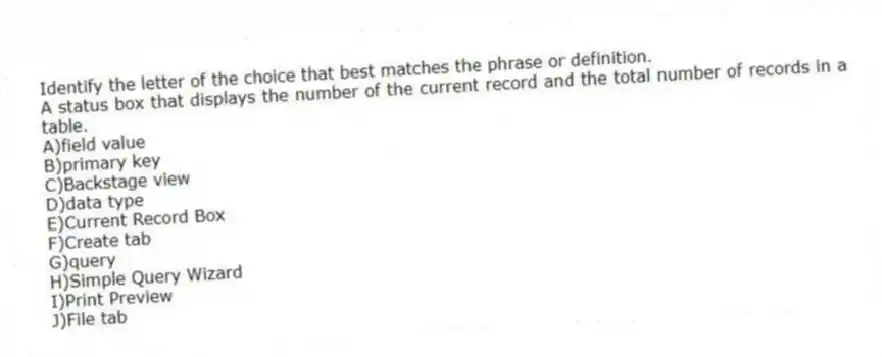 Identify the letter of the choice that best matches the phrase or definition.
-A status box that displays the number of the current record and the total number of records in a table.
A)field value
B)primary key
C)Backstage view
D)data type
E)Current Record Box
F)Create tab
G)query
H)Simple Query Wizard
I)Print Preview
J)File tab