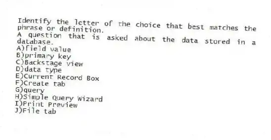 Identify the letter of the choice that best matches the phrase or definition.
-A question that is asked about the data stored in a database.
A)field value
B)primary key
C)Backstage view
D)data type
E)Current Record Box
F)Create tab
G)query
H)Simple Query Wizard
I)Print Preview
J)File tab