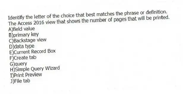 Identify the letter of the choice that best matches the phrase or definition.
-The Access 2016 view that shows the number of pages that will be printed.
A)field value
B)primary key
C)Backstage view
D)data type
E)Current Record Box
F)Create tab
G)query
H)Simple Query Wizard
I)Print Preview
J)File tab