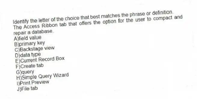 Identify the letter of the choice that best matches the phrase or definition.
-The Access Ribbon tab that offers the option for the user to compact and repair a database.
A)field value
B)primary key
C)Backstage view
D)data type
E)Current Record Box
F)Create tab
G)query
H)Simple Query Wizard
I)Print Preview
J)File tab