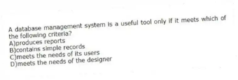 A database management system is a useful tool only if it meets which of the following criteria?
A)produces reports
B)contains simple records
C)meets the needs of its users
D)meets the needs of the designer