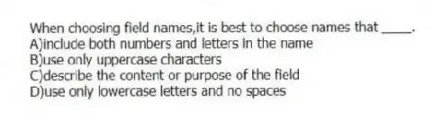 When choosing field names,it is best to choose names that ____.
A)include both numbers and letters in the name
B)use only uppercase characters
C)describe the content or purpose of the field
D)use only lowercase letters and no spaces