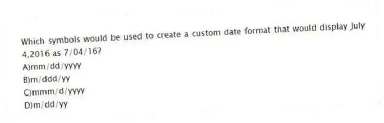 Which symbols would be used to create a custom date format that would display July 4,2016 as 7/04/16?
A)mm/dd/yyyy
B)m/ddd/yy
C)mmm/d/yyyy
D)m/dd/yy