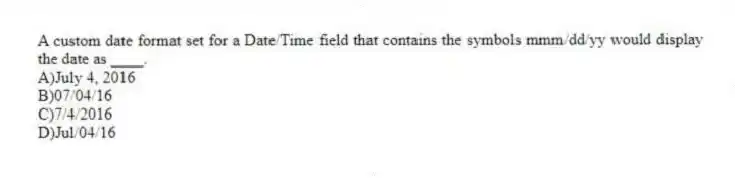 A custom date format set for a Date/Time field that contains the symbols mmm/dd/yy would display the date as ____.
A)July 4, 2016
B)07/04/16
C)7/4/2016
D)Jul/04/16