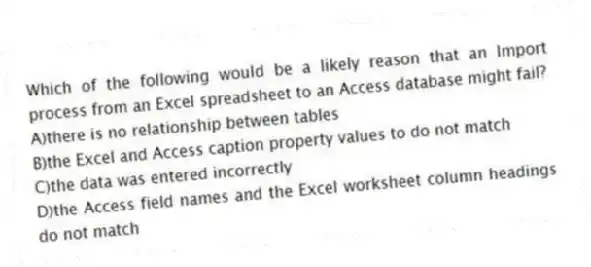 Which of the following would be a likely reason that an Import process from an Excel spreadsheet to an Access database might fail?
A)there is no relationship between tables
B)the Excel and Access caption property values to do not match
C)the data was entered incorrectly
D)the Access field names and the Excel worksheet column headings do not match