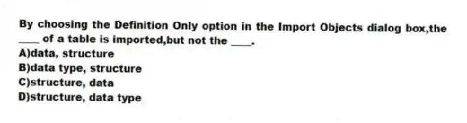 By choosing the Definition Only option in the Import Objects dialog box,the ____ of a table is imported,but not the ____.
A)data, structure
B)data type, structure
C)structure, data
D)structure, data type