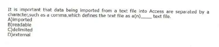 It is important that data being imported from a text file into Access are separated by a character,such as a comma,which defines the text file as a(n)____ text file.
A)imported
B)readable
C)delimited
D)external