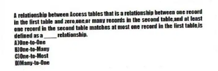 A relationship between Access tables that is a relationship between one record in the first table and zero,one,or many records in the second table,and at least one record in the second table matches at most one record in the first table,is defined as a ____ relationship.
A)One-to-One
B)One-to-Many
C)One-to-Most
D)Many-to-One